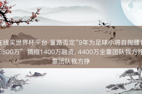 在线买世界杯平台 董路否定“9年为足球小将自掏腰包5800万”: 猬缩1400万融资， 4400万全靠团队我方挣