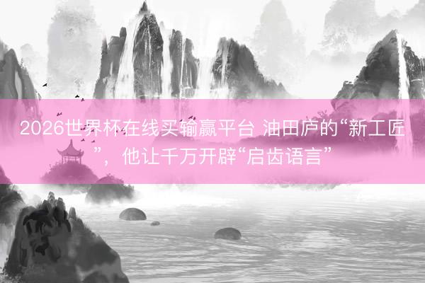 2026世界杯在线买输赢平台 油田庐的“新工匠”,他让千万开辟“启齿语言”