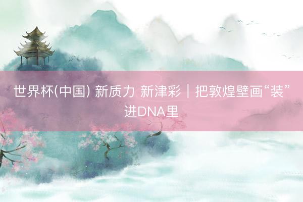 世界杯(中国) 新质力 新津彩｜把敦煌壁画“装”进DNA里