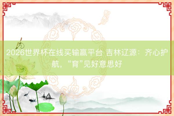 2026世界杯在线买输赢平台 吉林辽源：齐心护航，“育”见好意思好