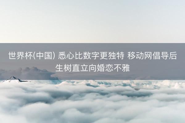 世界杯(中国) 悉心比数字更独特 移动网倡导后生树直立向婚恋不雅