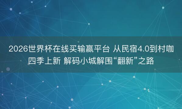 2026世界杯在线买输赢平台 从民宿4.0到村咖四季上新 解码小城解围“翻新”之路