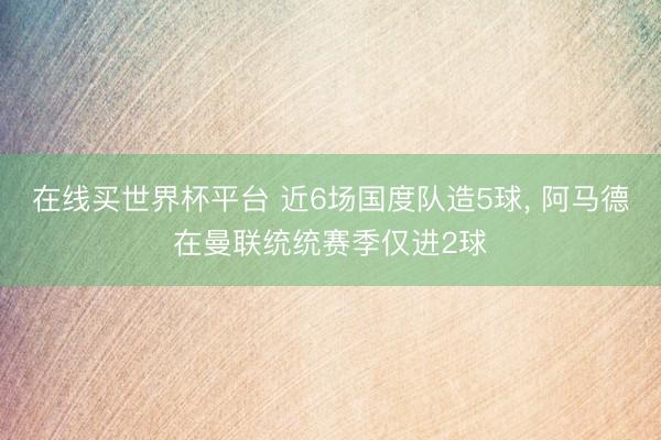 在线买世界杯平台 近6场国度队造5球， 阿马德在曼联统统赛季仅进2球