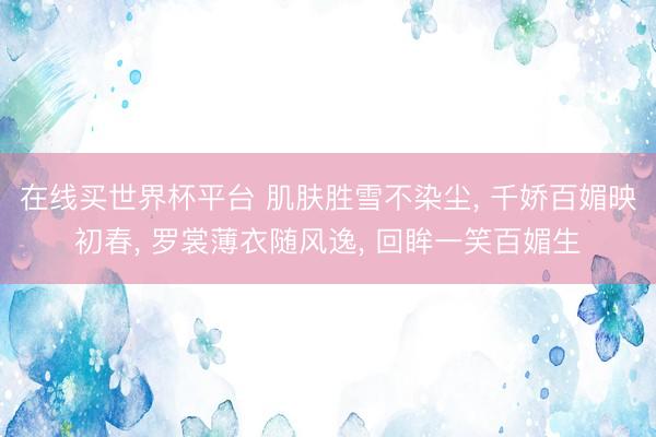 在线买世界杯平台 肌肤胜雪不染尘， 千娇百媚映初春， 罗裳薄衣随风逸， 回眸一笑百媚生