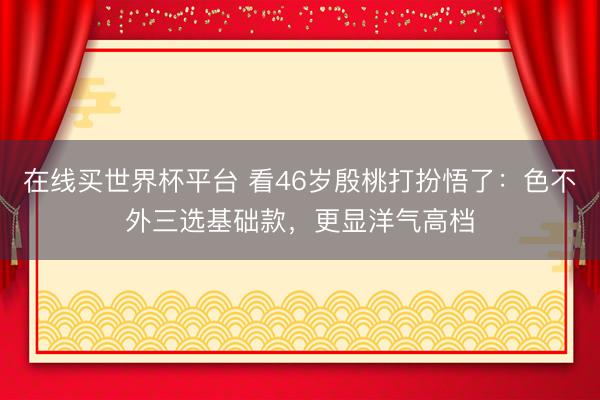 在线买世界杯平台 看46岁殷桃打扮悟了：色不外三选基础款，更显洋气高档