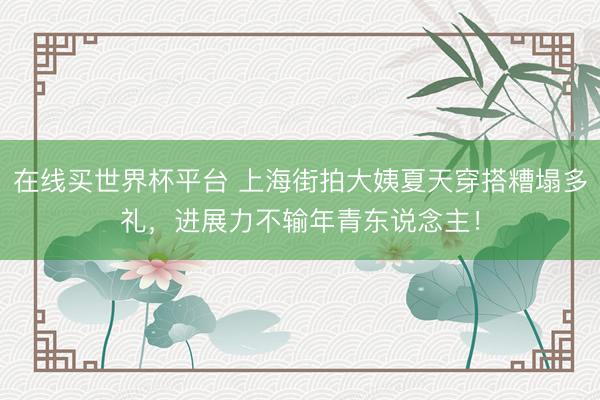 在线买世界杯平台 上海街拍大姨夏天穿搭糟塌多礼，进展力不输年青东说念主！