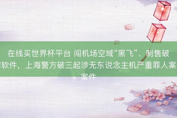 在线买世界杯平台 闯机场空域“黑飞”、制售破解软件，上海警方破三起涉无东说念主机严重罪人案件