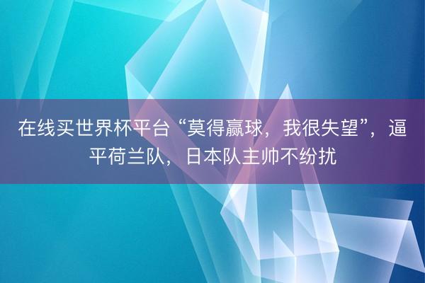 在线买世界杯平台 “莫得赢球，我很失望”，逼平荷兰队，日本队主帅不纷扰