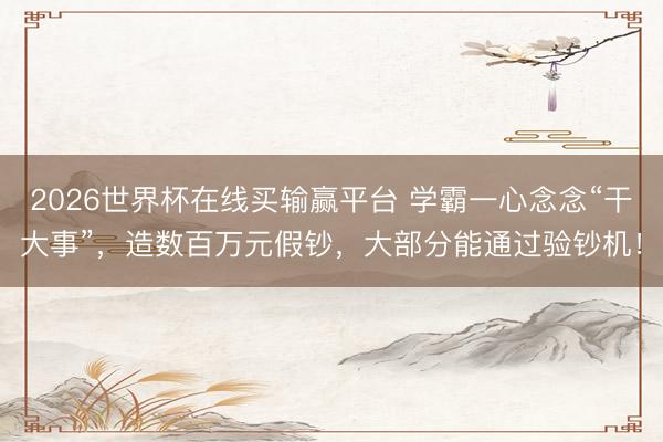 2026世界杯在线买输赢平台 学霸一心念念“干大事”，造数百万元假钞，大部分能通过验钞机！