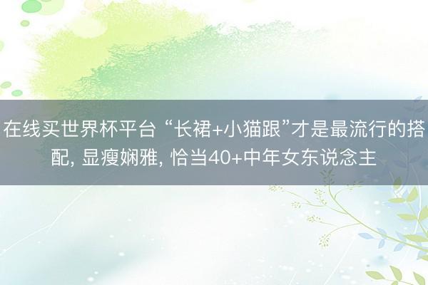 在线买世界杯平台 “长裙+小猫跟”才是最流行的搭配， 显瘦娴雅， 恰当40+中年女东说念主