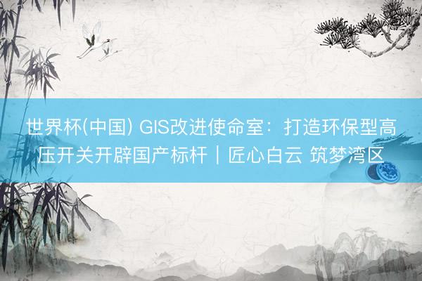 世界杯(中国) GIS改进使命室：打造环保型高压开关开辟国产标杆｜匠心白云 筑梦湾区