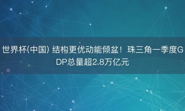 世界杯(中国) 结构更优动能倾盆！珠三角一季度GDP总量超2.8万亿元