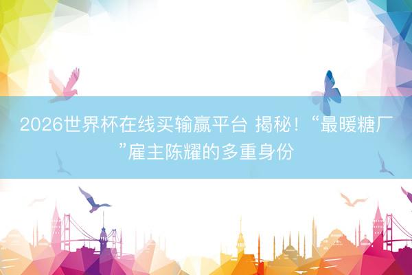 2026世界杯在线买输赢平台 揭秘！“最暖糖厂”雇主陈耀的多重身份