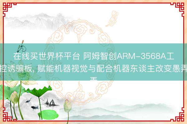 在线买世界杯平台 阿姆智创ARM-3568A工控诱骗板， 赋能机器视觉与配合机器东谈主改变愚弄