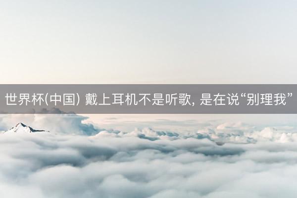 世界杯(中国) 戴上耳机不是听歌, 是在说“别理我”
