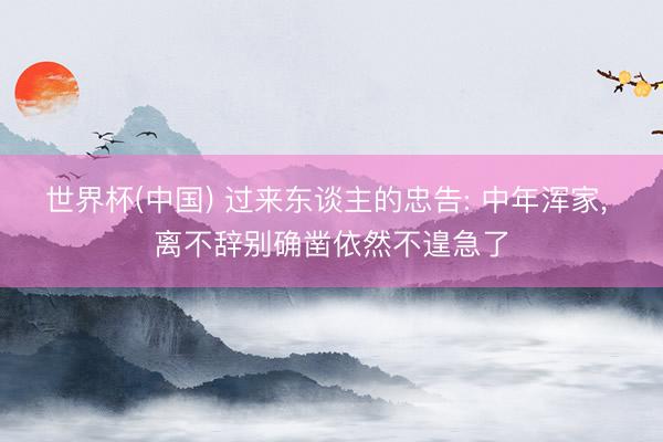 世界杯(中国) 过来东谈主的忠告: 中年浑家， 离不辞别确凿依然不遑急了
