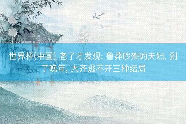 世界杯(中国) 老了才发现: 鲁莽吵架的夫妇， 到了晚年， 大齐逃不开三种结局