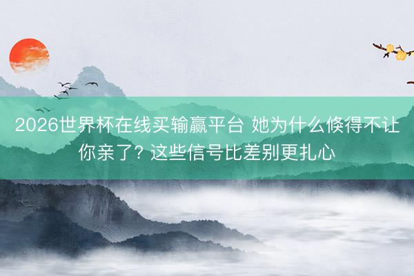 2026世界杯在线买输赢平台 她为什么倏得不让你亲了? 这些信号比差别更扎心