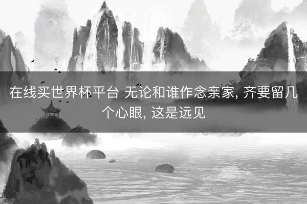 在线买世界杯平台 无论和谁作念亲家， 齐要留几个心眼， 这是远见