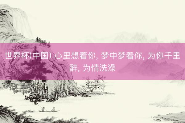 世界杯(中国) 心里想着你， 梦中梦着你， 为你千里醉， 为情洗澡