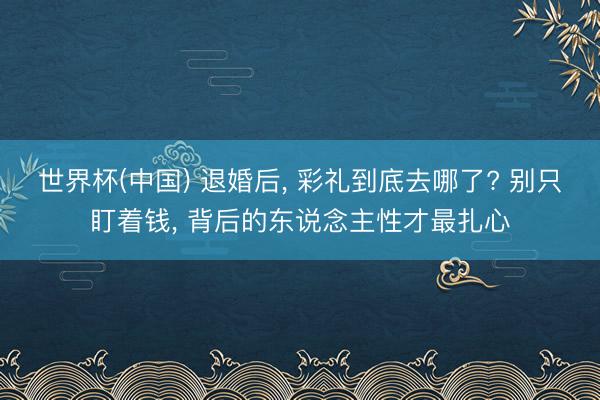 世界杯(中国) 退婚后， 彩礼到底去哪了? 别只盯着钱， 背后的东说念主性才最扎心