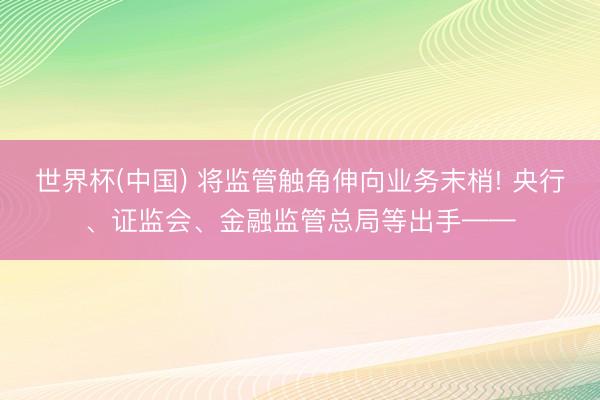 世界杯(中国) 将监管触角伸向业务末梢! 央行、证监会、金融监管总局等出手——