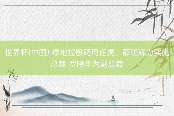 世界杯(中国) 绿地控股聘用任虎、薛明辉为实施总裁 罗晓华为副总裁